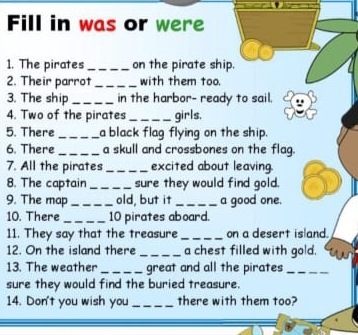 Fill in was or were 
1. The pirates _on the pirate ship. 
2. Their parrot_ with them too. 
3. The ship _in the harbor- ready to sail. 
4. Two of the pirates_ girls, 
5. There _a black flag flying on the ship. 
6. There _a skull and crossbones on the flag. 
7. All the pirates _excited about leaving. 
8. The captain _sure they would find gold. 
9. The map _old, but it _a good one. 
10. There _ 10 pirates aboard. 
11. They say that the treasure _on a desert island. 
12. On the island there _a chest filled with gold. 
13. The weather_ great and all the pirates_ 
sure they would find the buried treasure. 
14. Don't you wish you _there with them too?