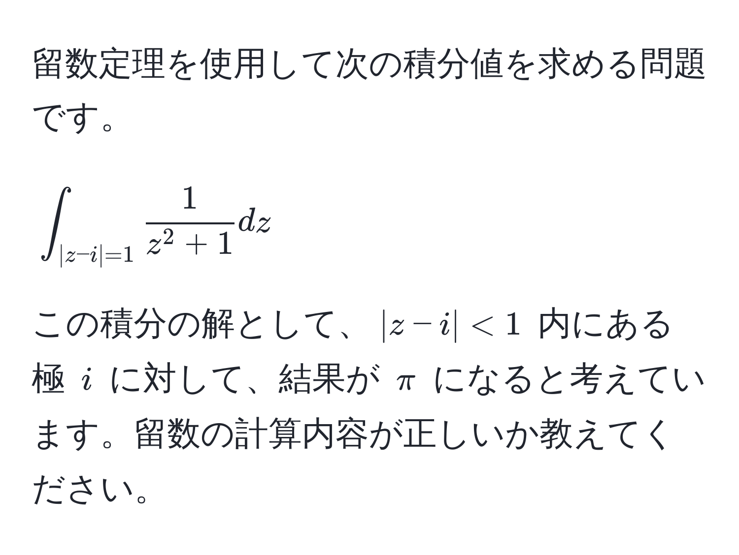 留数定理を使用して次の積分値を求める問題です。  
[
∈t_|z-i|=1 frac1z^(2+1) dz
]  
この積分の解として、$|z-i|<1$ 内にある極 $i$ に対して、結果が $π$ になると考えています。留数の計算内容が正しいか教えてください。