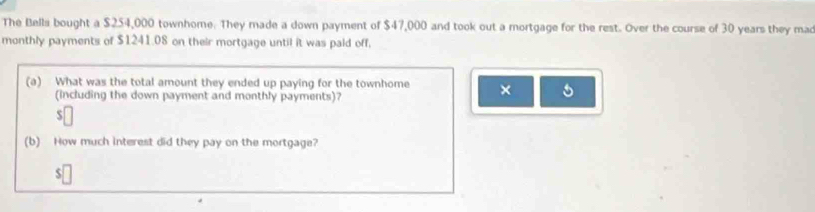 The Bella bought a $254,000 townhome. They made a down payment of $47,000 and took out a mortgage for the rest. Over the course of 30 years they mad 
monthly payments of $1241.08 on their mortgage until it was paid off, 
(a) What was the total amount they ended up paying for the townhome × 
(including the down payment and monthly payments)? 
(b) How much interest did they pay on the mortgage?