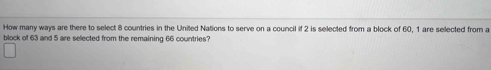 How many ways are there to select 8 countries in the United Nations to serve on a council if 2 is selected from a block of 60, 1 are selected from a 
block of 63 and 5 are selected from the remaining 66 countries?