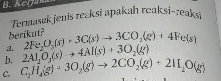 Kerjaka 
Termasuk jenis reaksi apakah reaksi-reaksi 
berikut? 
a. 2Fe_2O_3(s)+3C(s)to 3CO_2(g)+4Fe(s)
b. 2Al_2O_3(s)to 4Al(s)+3O_2(g)
C. C_2H_4(g)+3O_2(g)to 2CO_2(g)+2H_2O(g)