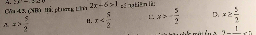 5x-15≥ 0
Câu 4.3. (NB) Bất phương trình 2x+6>1 có nghiệm là:
D. x≥  5/2 
A. x> 5/2 
B. x C. x>- 5/2 
h ấ t một ầ n A 7-frac 1<0</tex>