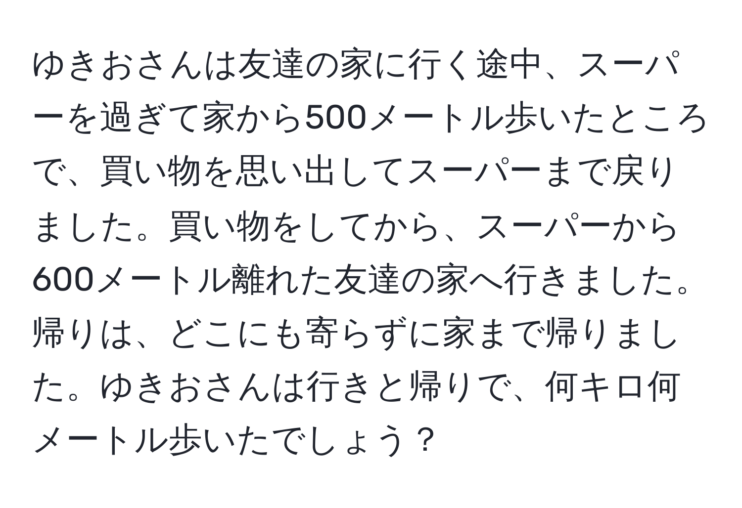 ゆきおさんは友達の家に行く途中、スーパーを過ぎて家から500メートル歩いたところで、買い物を思い出してスーパーまで戻りました。買い物をしてから、スーパーから600メートル離れた友達の家へ行きました。帰りは、どこにも寄らずに家まで帰りました。ゆきおさんは行きと帰りで、何キロ何メートル歩いたでしょう？