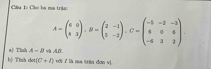 Cho ba ma trận:
A=beginpmatrix 6&0 8&3endpmatrix , B=beginpmatrix 2&-1 5&-2endpmatrix , C=beginpmatrix -5&-2&-3 6&0&6 -6&3&2endpmatrix. 
a) Tính A - B và AB. 
b) Tính det (C+I) với I là ma trận đơn vị.