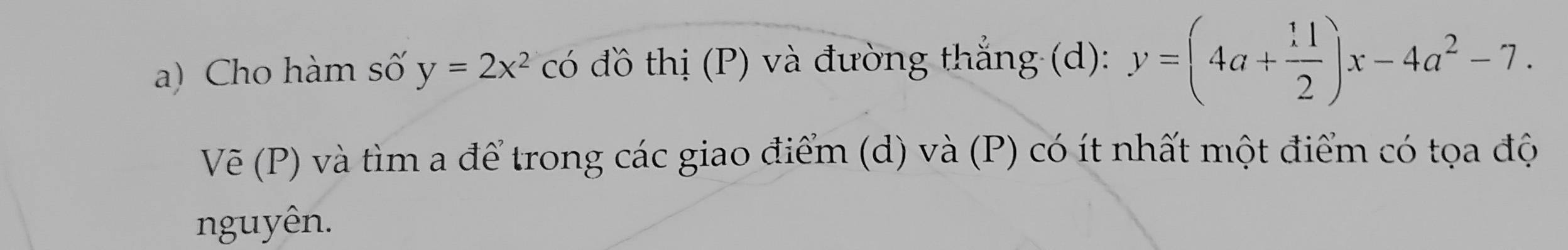 Cho hàm số y=2x^2 có đồ thị (P) và đường thắng (d): y=(4a+ 11/2 )x-4a^2-7. 
Vẽ (P) và tìm a để trong các giao điểm (d) và (P) có ít nhất một điểm có tọa độ
nguyên.