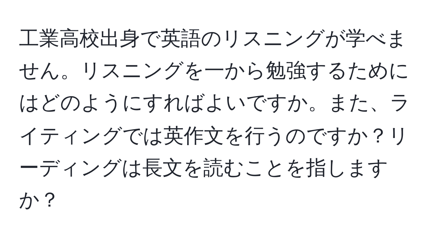 工業高校出身で英語のリスニングが学べません。リスニングを一から勉強するためにはどのようにすればよいですか。また、ライティングでは英作文を行うのですか？リーディングは長文を読むことを指しますか？