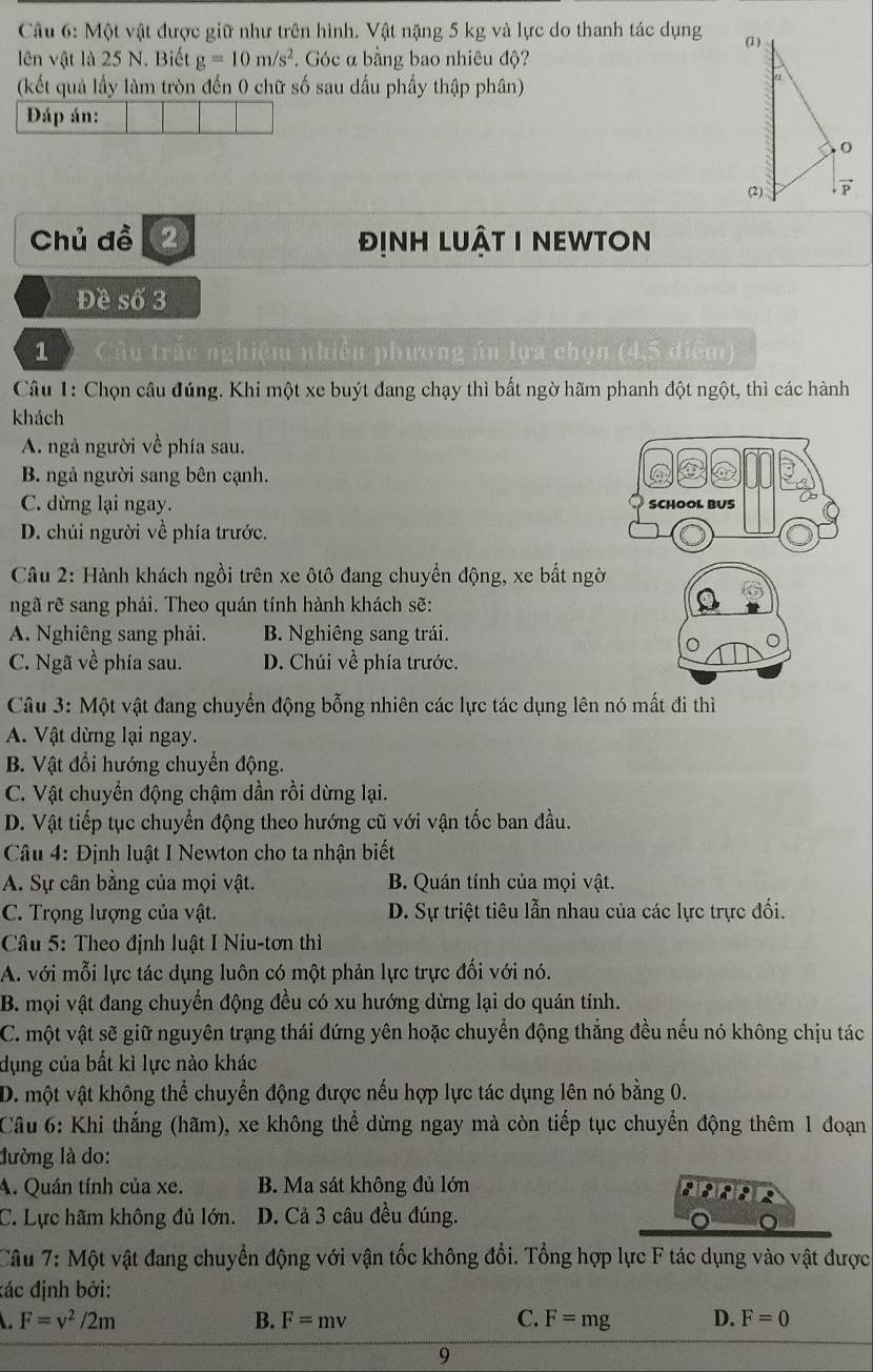 Một vật được giữ như trên hình. Vật nặng 5 kg và lực do thanh tác dụng 
lên vật là 25 N. Biết g=10m/s^2.  Góc α bằng bao nhiêu độ?
(kết quả lấy làm tròn đến 0 chữ số sau dấu phẩy thập phân)
Đáp án:
Chủ đề ② đỊnh lUậT I NEWtOn
Đề số 3
1  Cầu trắc nghiệm nhiều phương án lựa chọn (4,5 điểm)
Câu 1: Chọn câu đúng. Khi một xe buýt đang chạy thì bất ngờ hãm phanh đột ngột, thì các hành
khách
A. ngả người về phía sau.
B. ngả người sang bên cạnh.
C. dừng lại ngay.
D. chúi người về phía trước.
Câu 2: Hành khách ngồi trên xe ôtô đang chuyển động, xe bất ngời
ngã rẽ sang phải. Theo quán tính hành khách sẽ:
A. Nghiêng sang phải. B. Nghiêng sang trái.
C. Ngã về phía sau. D. Chúi về phía trước.
Câu 3: Một vật đang chuyển động bỗng nhiên các lực tác dụng lên nó mất đi thì
A. Vật dừng lại ngay.
B. Vật đổi hướng chuyển động.
C. Vật chuyển động chậm dần rồi dừng lại.
D. Vật tiếp tục chuyển động theo hướng cũ với vận tốc ban đầu.
Câu 4: Định luật I Newton cho ta nhận biết
A. Sự cân bằng của mọi vật. B. Quán tính của mọi vật.
C. Trọng lượng của vật. D. Sự triệt tiêu lẫn nhau của các lực trực đối.
Câu 5: Theo định luật I Niu-tơn thì
A. với mỗi lực tác dụng luôn có một phản lực trực đối với nó.
B. mọi vật đang chuyển động đều có xu hướng dừng lại do quán tính.
C. một vật sẽ giữ nguyên trạng thái đứng yên hoặc chuyển động thẳng đều nếu nó không chịu tác
dụng của bất kì lực nào khác
D. một vật không thể chuyển động được nếu hợp lực tác dụng lên nó bằng 0.
Câu 6: Khi thắng (hãm), xe không thể dừng ngay mà còn tiếp tục chuyển động thêm 1 đoạn
lường là do:
A. Quán tính của xe. B. Ma sát không đủ lớn
A
C. Lực hãm không đủ lớn. D. Cả 3 câu đều đúng.
Câu 7: Một vật đang chuyển động với vận tốc không đổi. Tổng hợp lực F tác dụng vào vật được
đác định bởi:
F=v^2/2m
B. F=mv C. F=mg D. F=0
9