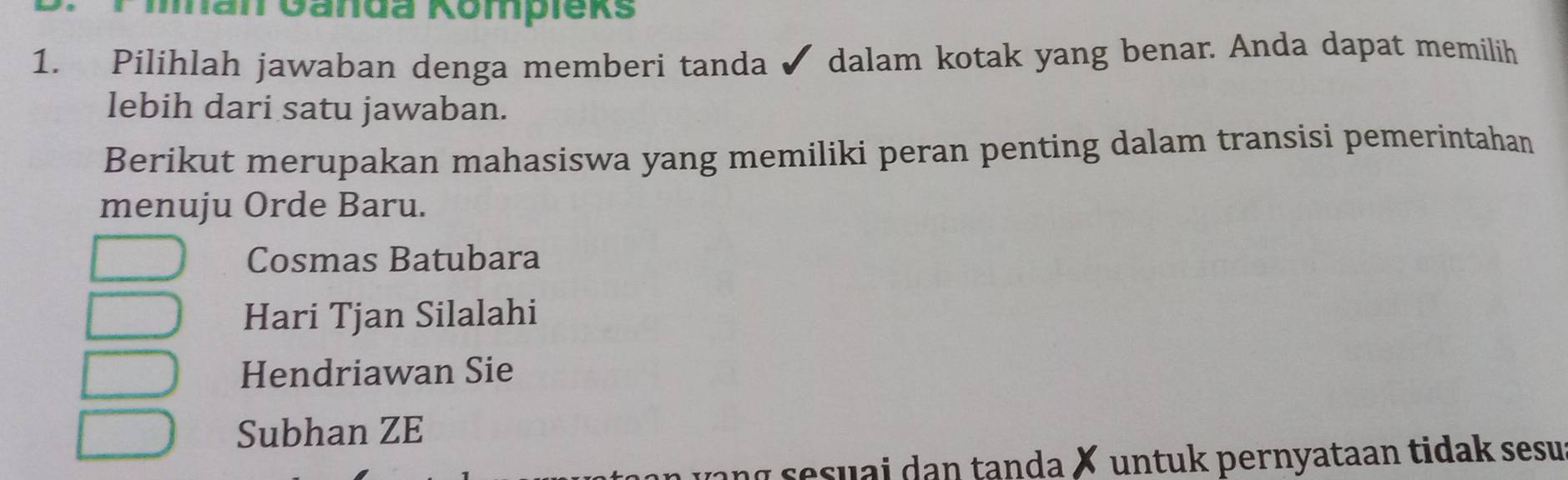 man Ganda Kompieks
1. Pilihlah jawaban denga memberi tanda ✔ dalam kotak yang benar. Anda dapat memilih
lebih dari satu jawaban.
Berikut merupakan mahasiswa yang memiliki peran penting dalam transisi pemerintahan
menuju Orde Baru.
Cosmas Batubara
Hari Tjan Silalahi
Hendriawan Sie
Subhan ZE
y sesu ai dan tanda ✗ untuk pernyataan tidak sesu