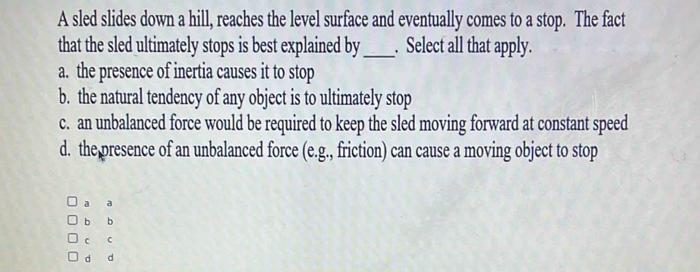 A sled slides down a hill, reaches the level surface and eventually comes to a stop. The fact
that the sled ultimately stops is best explained by_ . Select all that apply.
a. the presence of inertia causes it to stop
b. the natural tendency of any object is to ultimately stop
c. an unbalanced force would be required to keep the sled moving forward at constant speed
d. the presence of an unbalanced force (e.g., friction) can cause a moving object to stop
a a
b b
c c
d d