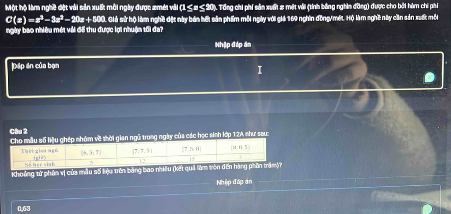 Một hộ làm nghề dệt vải sản xuất môi ngày được xmét vải (1≤ x≤ 20) D. Tổng chi phí sản xuất # mét vải (tính bằng nghìn đồng) được cho bởi hàm chi phí
C(x)=x^3-3x^2-20x+500. Giả sử hộ làm nghề dệt này bán hết sản phẩm mỗi ngày với giá 169 nghìn đồng/mét. Hộ làm nghề này cần sản xuất môi
ngày bao nhiêu mét vải để thu được lợi nhuận tối đa?
Nhập đáp án
Đáp án của bạn
Câu 2
rong ngày của các học sinh lớp 12A như sau:
Khoảng tứ phân vị của mâu số liệu trên băng bao n
Nhập đáp án
0,63