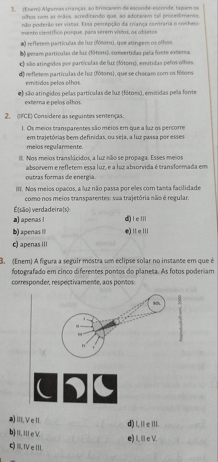 (Enem) Algumas crianças, ao brincarem de esconde-esconde, tapam os
olhos com as mãos, acreditando que, ao adotarem tal procedimento,
não poderão ser vistas. Essa percepção da criança contraria o conheci-
mento científico porque, para serem vistos, os objetos
a) refletem partículas de luz (fótons), que atingem os olhos.
b) geram partículas de luz (fótons), convertidas pela fonte externa.
c) são atingidos por partículas de luz (fótons), emitidas pelos olhos.
d) refletem partículas de luz (fótons), que se chocam com os fótons
emitidos pelos olhos
e) são atingidos pelas partículas de luz (fótons), emitidas pela fonte
externa e pelos olhos.
2. (IFCE) Considere as seguintes sentenças.
I. Os meios transparentes são meios em que a luz os percorre
em trajetórias bem definidas, ou seja, a luz passa por esses
meios regularmente.
II. Nos meios translúcidos, a luz não se propaga. Esses meios
absorvem e refletem essa luz, e a luz absorvida é transformada em
outras formas de energia.
III. Nos meios opacos, a luz não passa por eles com tanta facilidade
como nos meios transparentes: sua trajetória não é regular.
(são) verdadeira(s):
a) apenas I d) I eⅢl
b) apenas II e)ⅡeⅢ
c) apenas III
B. (Enem) A figura a seguir mostra um eclipse solar no instante em que é
fotografado em cinco diferentes pontos do planeta. As fotos poderiam
corresponder, respectivamente, aos pontos:
UDu
a) III,VeII.
d) I,Il e II.
b) II, III e V.
e) I, I e V.
c) I,ⅣVe III.