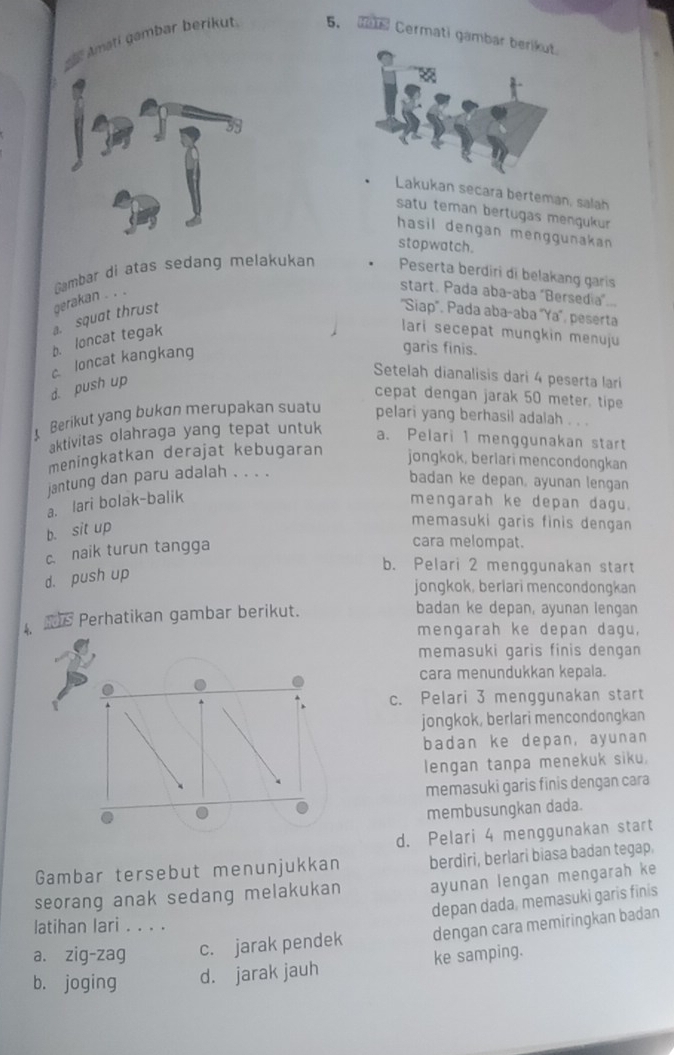 Amati gambar berikut 5.  Cermati gamba
Lakukan secara berteman, salah
satu teman bertugas mengukur 
hasil dengan menggunakan.
stopwatch.
''Siap'. Pada abaçaba 'Ya', peserta
b. loncat tegak a. squat thrust gerakan . . . Gambar di atas sedang melakukan Peserta berdiri di belakang garis start. Pada aba-aba "Bersedia"...
lari secepat mungkin menuju
c loncat kangkang
garis finis.
Setelah dianalisis dari 4 peserta lari
d. push up
cepat dengan jarak 50 meter, tipe
Berikut yang bukon merupakan suat pelari yang berhasil adalah . . .
aktivitas olahraga yang tepat untuk
a. Pelari 1 menggunakan start
meningkatkan derajat kebugaran
jongkok, berlari mencondongkan
jantung dan paru adalah . . . .
badan ke depan, ayunan lengan
a. lari bolak-balik mengarah ke depan dagu.
b. sit up
memasuki garis finis dengan
c. naik turun tangga
cara melompat.
d. push up
b. Pelari 2 menggunakan start
jongkok, berlari mencondongkan
s Perhatikan gambar berikut. badan ke depan, ayunan lengan
mengarah ke depan dagu,
memasuki garis finis dengan
cara menundukkan kepala.
c. Pelari 3 menggunakan start
jongkok, berlari mencondongkan
badan ke depan, ayunan
lengan tanpa menekuk siku.
memasuki garis finis dengan cara
membusungkan dada.
d. Pelari 4 menggunakan start
Gambar tersebut menunjukkan berdiri, berlari biasa badan tegap.
seorang anak sedang melakukan ayunan lengan mengarah ke
depan dada, memasuki garis finis
latihan lari . . . .
a. zig-zag c. jarak pendek dengan cara memiringkan badan
b. joging d. jarak jauh ke samping.