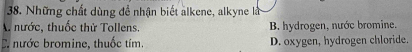 Những chất dùng để nhận biết alkene, alkyne là
A nước, thuốc thử Tollens. B. hydrogen, nước bromine.
C. nước bromine, thuốc tím. D. oxygen, hydrogen chloride.