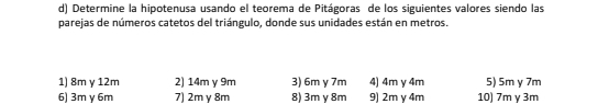 Determine la hipotenusa usando el teorema de Pitágoras de los siguientes valores siendo las 
parejas de números catetos del triángulo, donde sus unidades están en metros. 
1) 8m y 12m 2) 14m y 9m 3) 6m y 7m 4) 4m y 4m 5) 5m y 7m
6) 3m γ 6m 7) 2m y 8m 8) 3m y 8m 9) 2m y 4m 10) 7m γ 3m