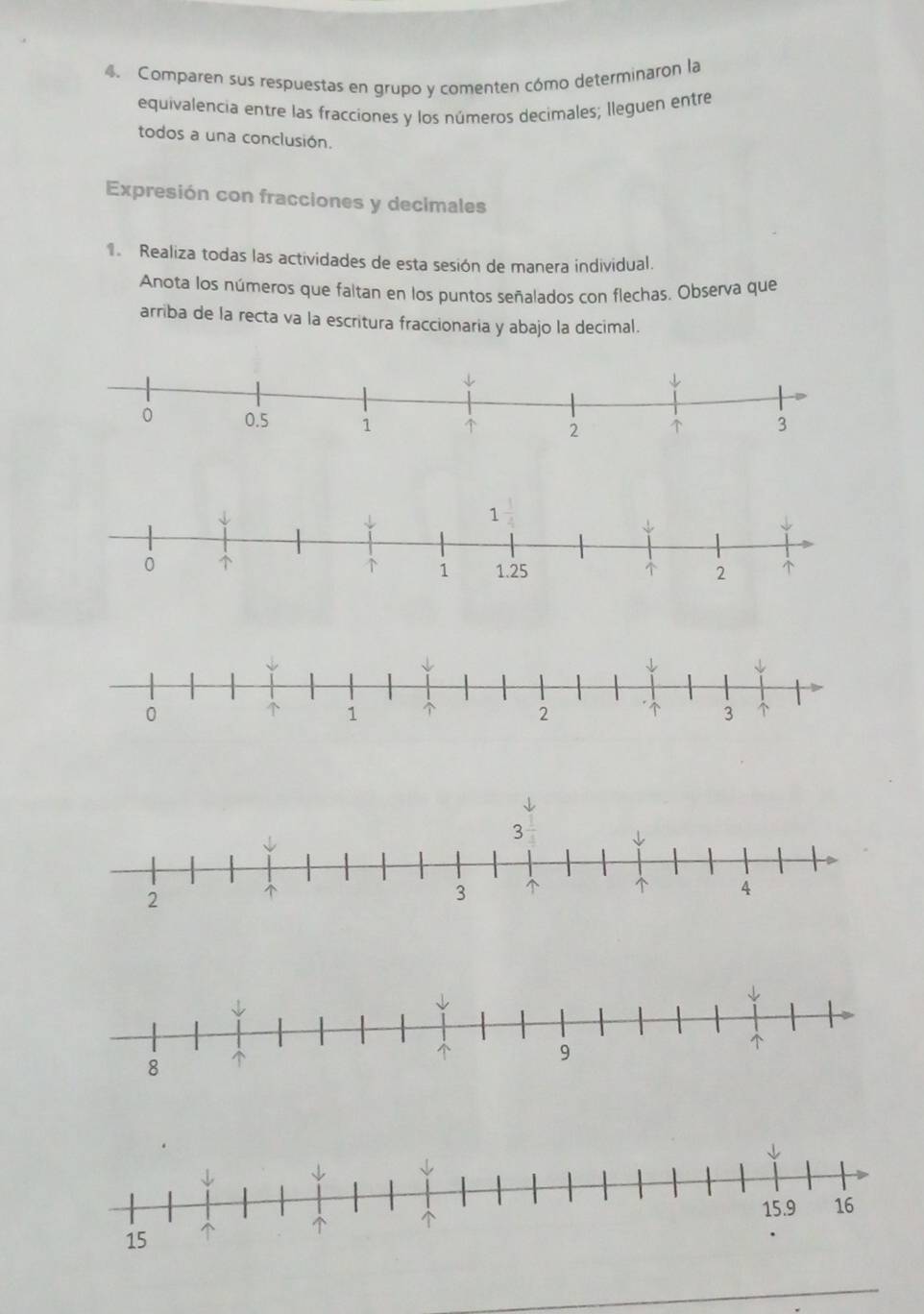Comparen sus respuestas en grupo y comenten cómo determinaron la 
equivalencia entre las fracciones y los números decimales; lleguen entre 
todos a una conclusión. 
Expresión con fracciones y decimales 
Realiza todas las actividades de esta sesión de manera individual. 
Anota los números que faltan en los puntos señalados con flechas. Observa que 
arriba de la recta va la escritura fraccionaria y abajo la decimal.