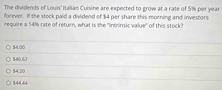 The dividends of Louis’ Italian Cuisine are expected to grow at a rate of 5% per year
forever. If the stock paid a dividend of $4 per share this morning and investors
require a 14% rate of return, what is the “intrinsic value” of this stock?
$4.00
$46.67
$4.20
$44.44