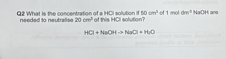 What is the concentration of a HCI solution if 50cm^3 of 1moldm^(-3) NaOH are 
needed to neutralise 20cm^3 of this HCI solution?
HCl+NaOHto NaCl+H_2O