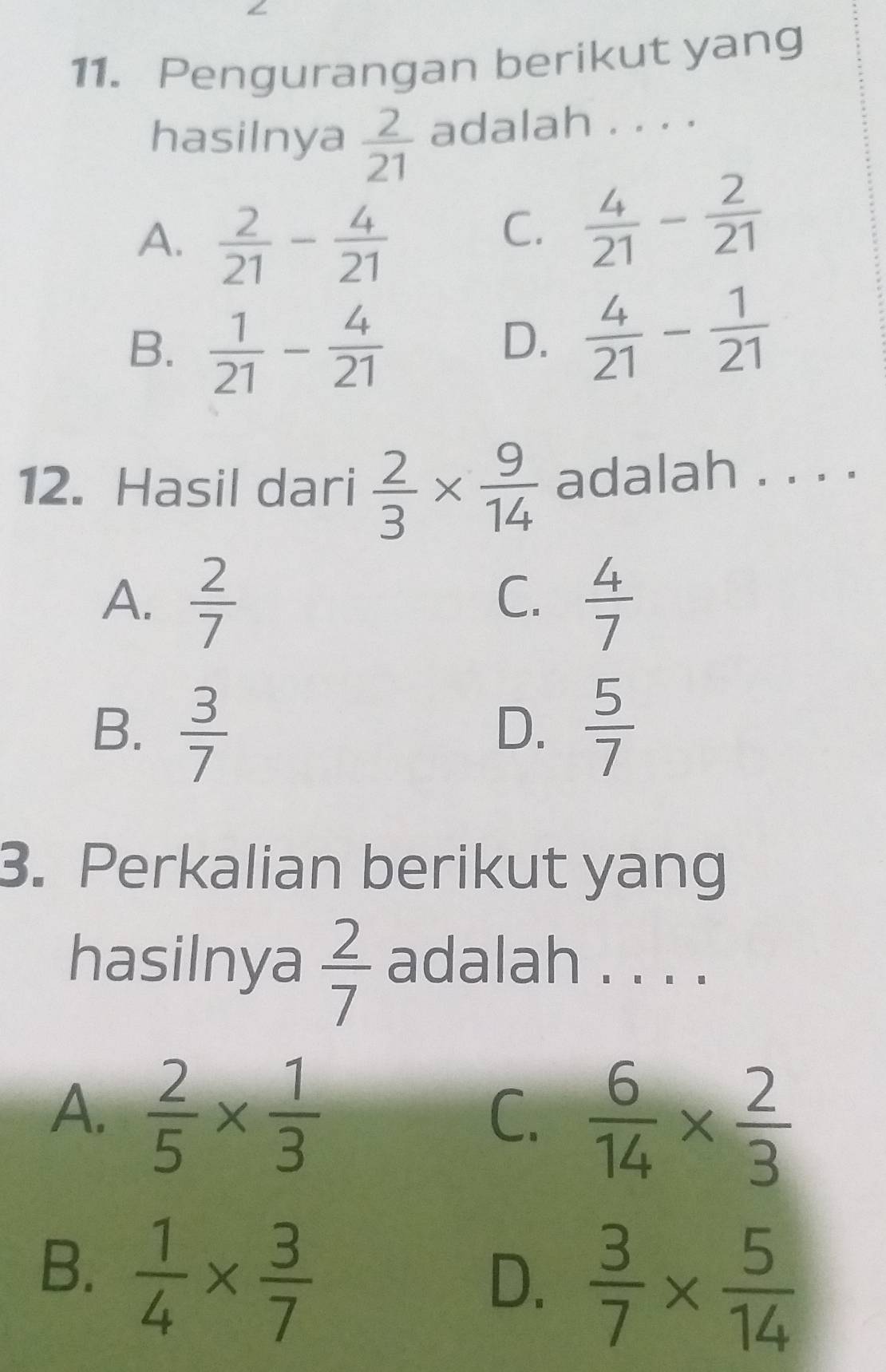 Pengurangan berikut yang
hasilnya  2/21  adalah . . . .
A.  2/21 - 4/21 
C.  4/21 - 2/21 
B.  1/21 - 4/21 
D.  4/21 - 1/21 
12. Hasil dari  2/3 *  9/14  adalah . . . .
C.
A.  2/7   4/7 
B.  3/7   5/7 
D.
3. Perkalian berikut yang
hasilnya  2/7  adalah . . . .
A.  2/5 *  1/3 
C.  6/14 *  2/3 
B.  1/4 *  3/7 
D.  3/7 *  5/14 