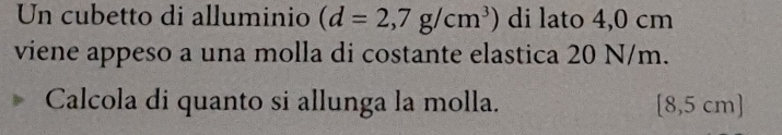 Un cubetto di alluminio (d=2,7g/cm^3) di lato 4,0 cm
viene appeso a una molla di costante elastica 20 N/m. 
Calcola di quanto si allunga la molla. [8,5 cm]