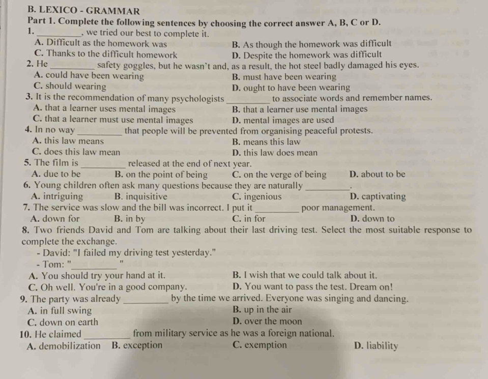 LEXICO - GRAMMAR
Part 1. Complete the following sentences by choosing the correct answer A, B, C or D.
1._ , we tried our best to complete it.
A. Difficult as the homework was B. As though the homework was difficult
C. Thanks to the difficult homework D. Despite the homework was difficult
2. He _safety goggles, but he wasn`t and, as a result, the hot steel badly damaged his eyes.
A. could have been wearing B. must have been wearing
C. should wearing D. ought to have been wearing
3. It is the recommendation of many psychologists _to associate words and remember names.
A. that a learner uses mental images B. that a learner use mental images
C. that a learner must use mental images D. mental images are used
4. In no way _that people will be prevented from organising peaceful protests.
A. this law means B. means this law
C. does this law mean D. this law does mean
5. The film is _released at the end of next year.
A. due to be B. on the point of being C. on the verge of being D. about to be
6. Young children often ask many questions because they are naturally_ .
A. intriguing B. inquisitive C. ingenious D. captivating
7. The service was slow and the bill was incorrect. I put it_ poor management.
A. down for B. in by C. in for D. down to
8. Two friends David and Tom are talking about their last driving test. Select the most suitable response to
complete the exchange.
- David: "I failed my driving test yesterday."
- Tom: "_ "
A. You should try your hand at it. B. I wish that we could talk about it.
C. Oh well. You're in a good company. D. You want to pass the test. Dream on!
9. The party was already _by the time we arrived. Everyone was singing and dancing.
A. in full swing B. up in the air
C. down on earth D. over the moon
10. He claimed_ from military service as he was a foreign national.
A. demobilization B. exception C. exemption D. liability