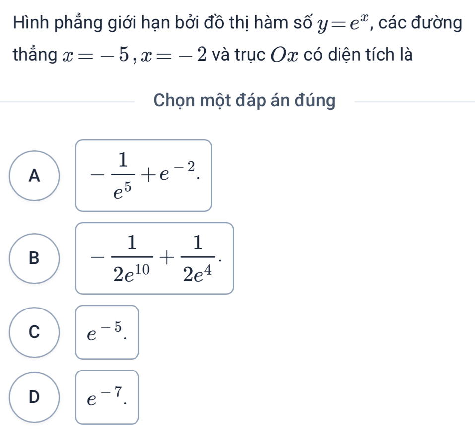 Hình phẳng giới hạn bởi đồ thị hàm số y=e^x , các đường
thẳng x=-5, x=-2 và trục Ox có diện tích là
Chọn một đáp án đúng
A - 1/e^5 +e^(-2).
B - 1/2e^(10) + 1/2e^4 .
C e^(-5).
D e^(-7).