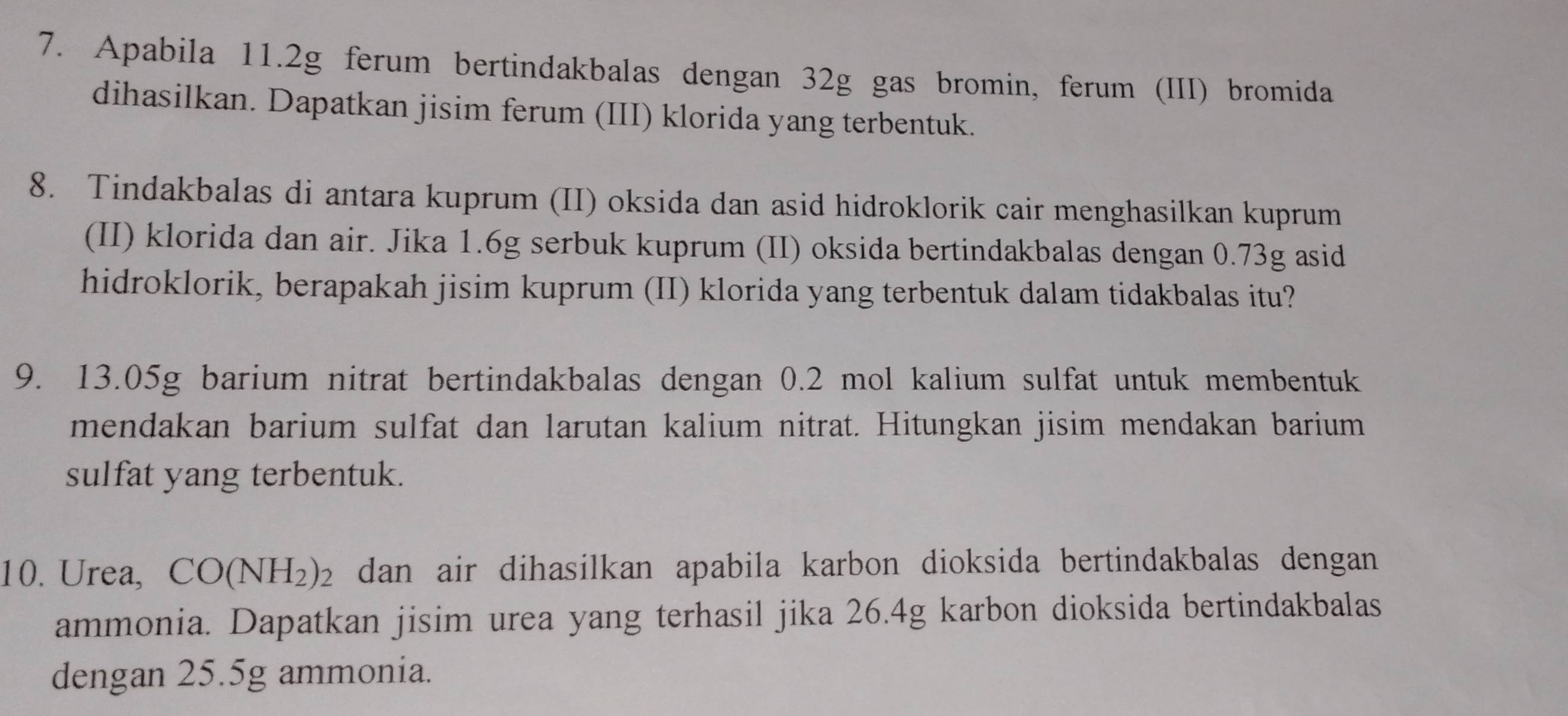 Apabila 11. 2g ferum bertindakbalas dengan 32g gas bromin, ferum (III) bromida 
dihasilkan. Dapatkan jisim ferum (III) klorida yang terbentuk. 
8. Tindakbalas di antara kuprum (II) oksida dan asid hidroklorik cair menghasilkan kuprum 
(II) klorida dan air. Jika 1.6g serbuk kuprum (II) oksida bertindakbalas dengan 0.73g asid 
hidroklorik, berapakah jisim kuprum (II) klorida yang terbentuk dalam tidakbalas itu? 
9. 13.05g barium nitrat bertindakbalas dengan 0.2 mol kalium sulfat untuk membentuk 
mendakan barium sulfat dan larutan kalium nitrat. Hitungkan jisim mendakan barium 
sulfat yang terbentuk. 
10. Urea, CO(NH_2)_2 dan air dihasilkan apabila karbon dioksida bertindakbalas dengan 
ammonia. Dapatkan jisim urea yang terhasil jika 26.4g karbon dioksida bertindakbalas 
dengan 25.5g ammonia.