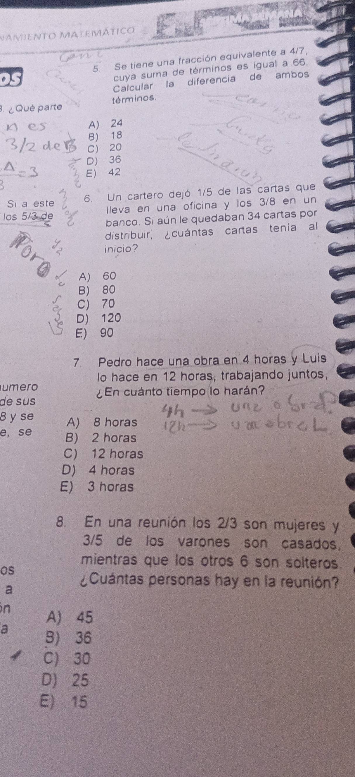 Namiento Matemático
5. Se tiene una fracción equivalente a 4/7,
cuya suma de términos es igual a 66.
Calcular la diferencia de ambos
términos
Qué parte
A) 24
B) 18
C 20
D 36
E 42
Si a este 6. Un cartero dejó 1/5 de las cartas que
los 5/3 de lleva en una oficina y los 3/8 en un
banco. Si aún le quedaban 34 cartas por
distribuir, ¿cuántas cartas tenía al
inicio?
A) 60
B 80
C 70
D) 120
E) 90
7. Pedro hace una obra en 4 horas y Luis
lo hace en 12 horas, trabajando juntos,
umero
¿En cuánto tiempo lo harán?
de sus
8 y se A) 8 horas
e, se B) 2 horas
C) 12 horas
D) 4 horas
E) 3 horas
8. En una reunión los 2/3 son mujeres y
3/5 de los varones son casados,
mientras que los otros 6 son solteros.
os
a
¿Cuántas personas hay en la reunión?
in
A) 45
a
B) 36
C) 30
D) 25
E) 15