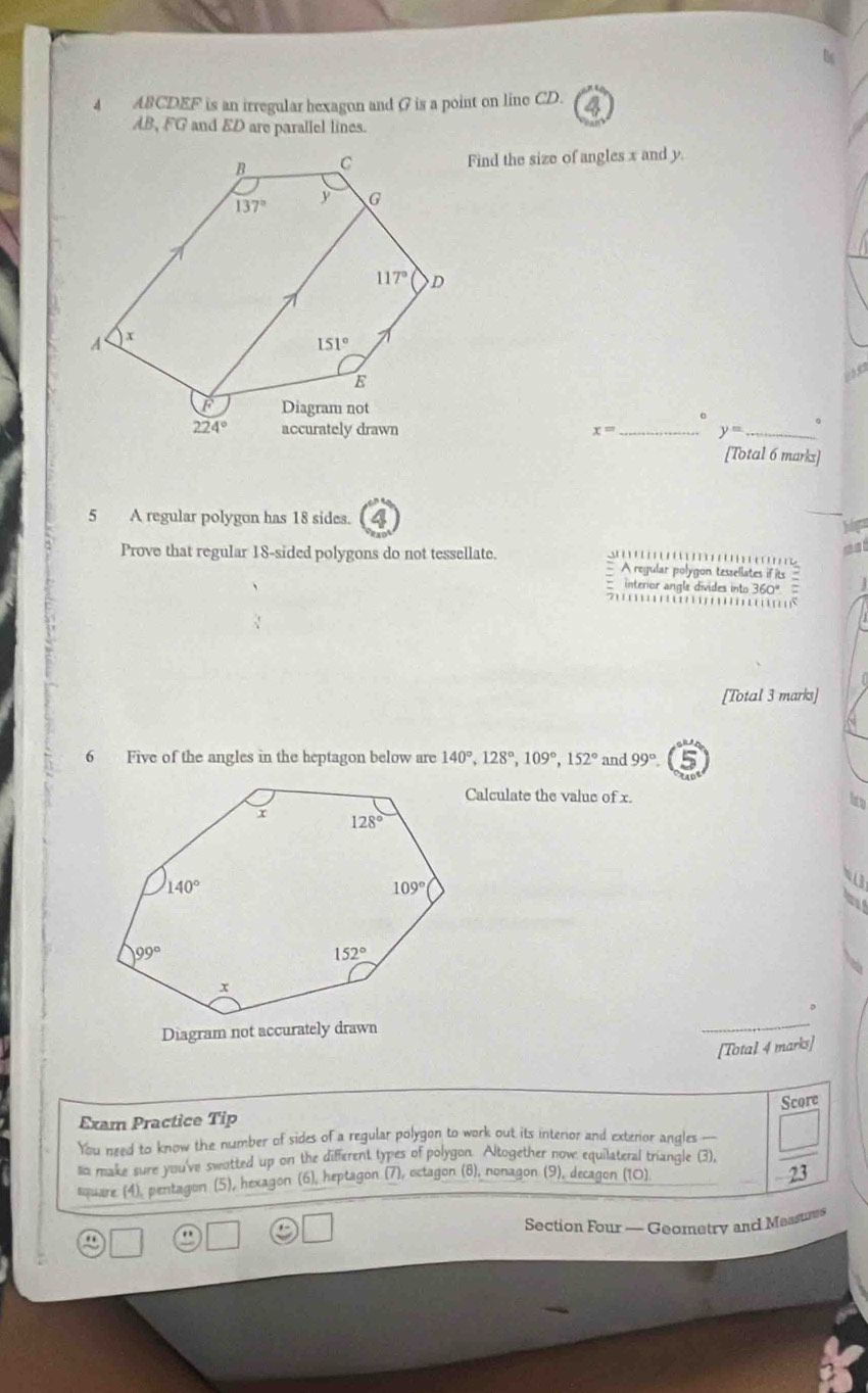 ABCDEF is an irregular hexagon and (7 is a point on line CD.
AB, FG and ED are parallel lines.
Find the size of angles x and y.
。
x= _ y= _
[Total 6 marks]
5 A regular polygon has 18 sides.
Prove that regular 18-sided polygons do not tessellate.  
A regular polygon tessellates if its ?
interior angle divides into 360º  
… s
[Total 3 marks]
6 Five of the angles in the heptagon below are 140°,128°,109°,152° and 99°
Calculate the value of x.
ito
[Total 4 marks]
Score
Exam Practice Tip
You need to know the number of sides of a regular polygon to work out its interior and exterior angles —
llia make sure you've swotted up on the different types of polygon. Altogether now equilateral triangle (3),  □ /23 
square (4), pentagon (5), hexagon (6), heptagon (7), octagon (8), nonagon (9), decagon (10)
Section Four — Geometry and Maasure