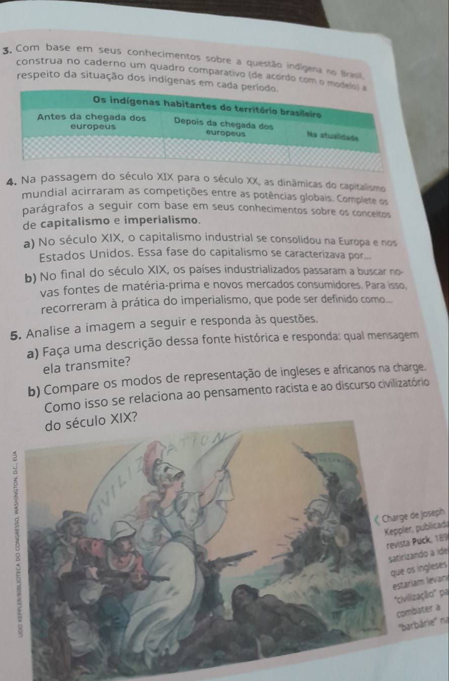 Com base em seus conhecimentos sobre a questão indigena no Brasil. 
construa no caderno um quadro comparativo de acordo com 
respeito da situação dos indígenas em 
4. Na passagem do século XIX para o século XX, as dinâmicas do capitalismo 
mundial acirraram as competições entre as potências globais. Complete os 
parágrafos a seguir com base em seus conhecimentos sobre os conceitos 
de capitalismo e imperialismo. 
a) No século XIX, o capitalismo industrial se consolidou na Europa e nos 
Estados Unidos. Essa fase do capitalismo se caracterizava por... 
b) No final do século XIX, os países industrializados passaram a buscar no 
vas fontes de matéria-prima e novos mercados consumidores. Para isso, 
recorreram à prática do imperialismo, que pode ser definido como... 
5. Analise a imagem a seguir e responda às questões. 
a) Faça uma descrição dessa fonte histórica e responda: qual mensagem 
ela transmite? 
b) Compare os modos de representação de ingleses e africanos na charge. 
Como isso se relaciona ao pensamento racista e ao discurso civilizatório 
? 
de Joseph 
, publicada 
Puck, 189
ando a ide 
s ingleses 
iam levan 
ização' pa 
bater a 
arbárie'' na