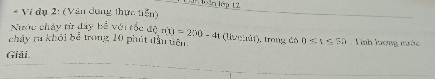non toán lớp 12 
* Ví dụ 2: (Vận dụng thực tiễn) 
Nước chảy từ đáy bề với tốc độ r(t)=200-4t (lít/phút), trong đó 0≤ t≤ 50
chảy ra khỏi bể trong 10 phút đầu tiên. Tính lượng nước 
Giải.