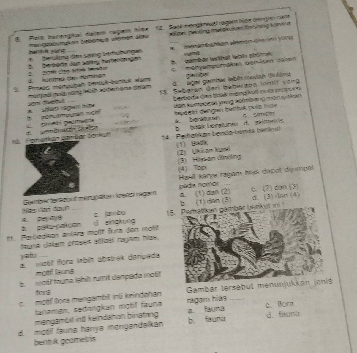 Pola berangkai dalam ragam hias 12. Saat mengkreasi ragam hias dengan cara
menggabungkan bebérapa elemen atau stlasi, penting melakukan finishing karona
a. berulang dan saling berhübungan a. menambahkan elemen-elemen yong
bentuk yeng
rumit
b. berbeda dan saling bertentangan
2. Scal den tink lncatur b. gambar terlihat lebih abstrak
c. menyempurakan isen-isen dalam
d. kontras dan domínan
9. Proses mengubah bentuk-bentuk alami gambar
menjadi polə yang lebíh sederhana dalam d. agar gambar lebih mudah diulang
seni disebut 13. Sebaran dari beberapa motif yang
a. stlasi ragam hias berbeda den tidak mengikuti pola proporsi
b. pencampuran molif dan komposisi yang seimbang merupakan .
c. simetri geometris tapestri dengan bentuk pola hías .    
d pembuatán skélsa s lech a. beraturan c. simetri
10n gambar berikut! b. tidak beraturan d. asimetris
14. Perhatikan benda-benda berikut!
(1) Batik
(2) Ukiran kursi
(3) Hiasan dinding
(4) Topi
Hasil karya ragam hias dapat dijumpai
pada nomor ....
Gambar tersebut mrupakan kreasi ragam a. (1) dan (2) c. (2) dan (3)
b. (1) dan (3)
hías dari daun _d. (3) dan (4)
a. pepaya c. jambu
15. Perhatikan gambar berikut ini!
b. paku-pakuan d. singkong
11. Perbedaan antara motif flora dan motif
fauna dalam proses stílasi ragam hias,
yaitu_
a. motif flora lebih abstrak daripada
motif fauna
b.  motif fauna lebih rumit daripada motif
fora
c. motif flora mengambil inti keindahan Gambar tersebut men
tanaman, sedangkan motif fauna ragam hias
mengambill intʃ keindahan binatang a. fauna c. flora
d. motif fauna hanya mengandalkan b. fauna
d. fauna
bentuk geometris