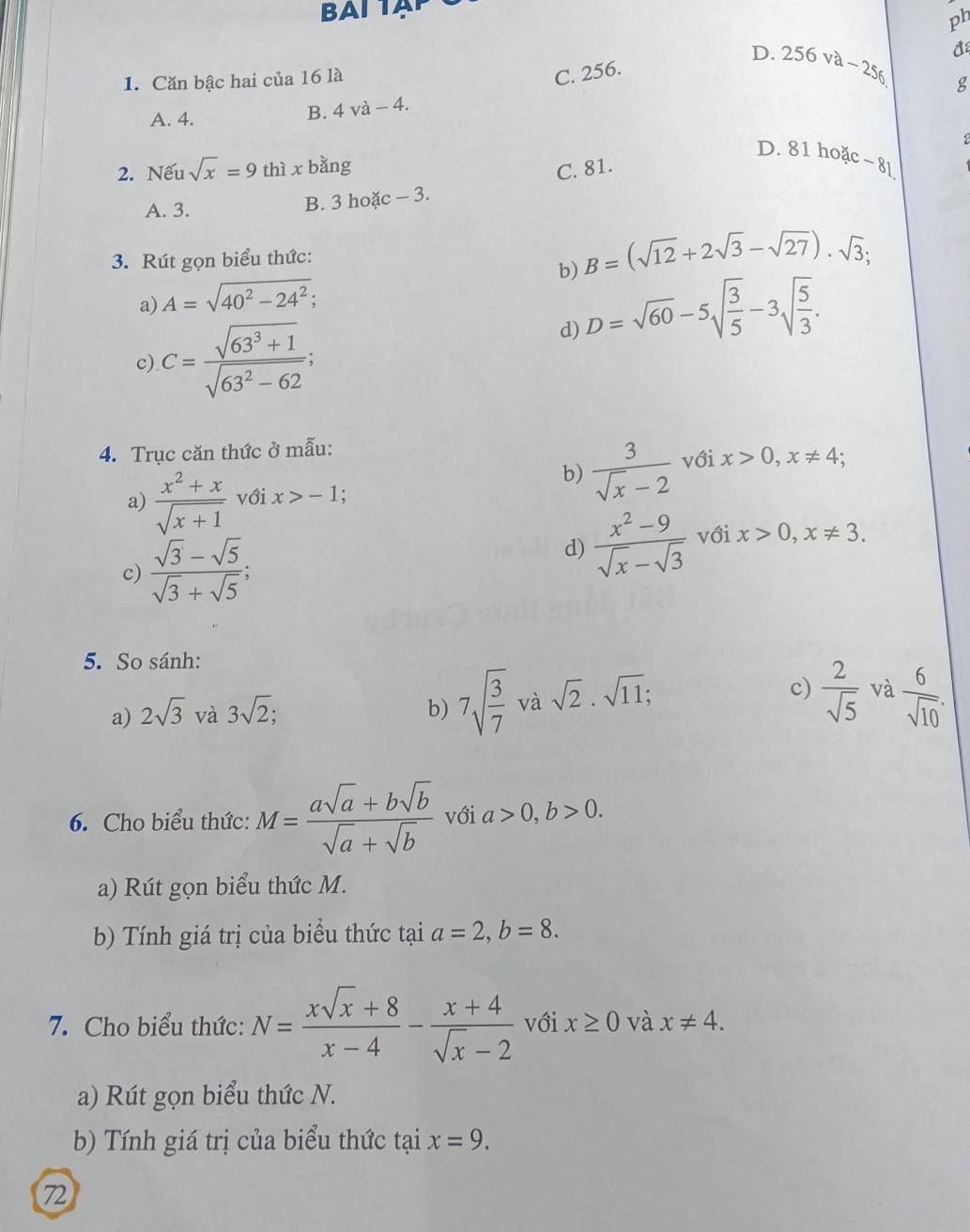 ph
đ
1. Căn bậc hai của 16 là
C. 256.
D. 256va-256 g
A. 4. B. 4 và - 4.
2
D. 81 hoặc~ 8l
2. Nếu sqrt(x)=9 thì x bằng C. 81.
A. 3.
B. 3 hoặc - 3.
3. Rút gọn biểu thức:
a) A=sqrt(40^2-24^2); b) B=(sqrt(12)+2sqrt(3)-sqrt(27)).sqrt(3);
d) D=sqrt(60)-5sqrt(frac 3)5-3sqrt(frac 5)3.
c) C= (sqrt(63^3+1))/sqrt(63^2-62) ;
4. Trục căn thức ở mẫu:
b)  3/sqrt(x)-2  với x>0,x!= 4;
a)  (x^2+x)/sqrt(x+1)  với x>-1
c)  (sqrt(3)-sqrt(5))/sqrt(3)+sqrt(5) ;
d)  (x^2-9)/sqrt(x)-sqrt(3)  với x>0,x!= 3.
5. So sánh:
c)
a) 2sqrt(3) và 3sqrt(2); b) 7sqrt(frac 3)7va rasqrt(2)· sqrt(11);  2/sqrt(5)  và  6/sqrt(10) .
6. Cho biểu thức: M= (asqrt(a)+bsqrt(b))/sqrt(a)+sqrt(b)  với a>0,b>0.
a) Rút gọn biểu thức M.
b) Tính giá trị của biểu thức tại a=2,b=8.
7. Cho biểu thức: N= (xsqrt(x)+8)/x-4 - (x+4)/sqrt(x)-2  với x≥ 0 và x!= 4.
a) Rút gọn biểu thức N.
b) Tính giá trị của biểu thức tại x=9.
7