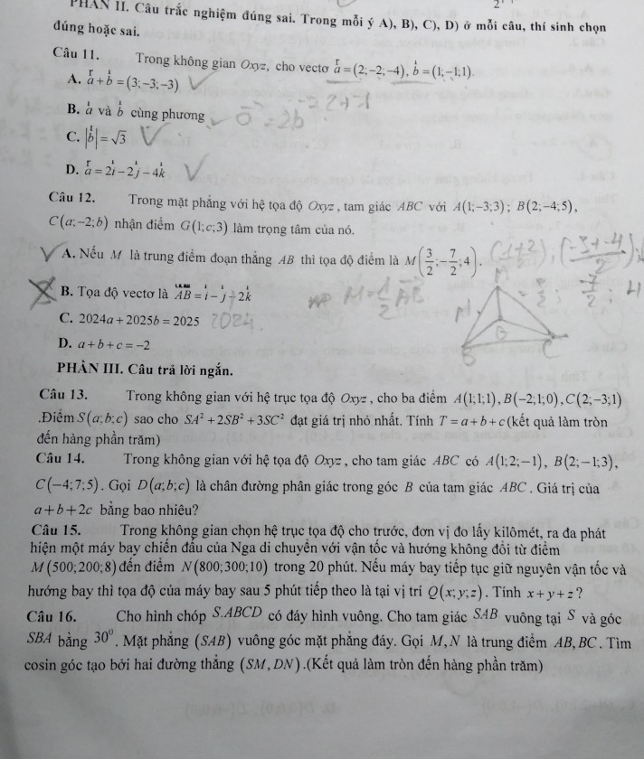 PHAN II. Câu trắc nghiệm đúng sai. Trong mỗi ý A), B), C), D) ở mỗi câu, thí sinh chọn
đúng hoặc sai.
Câu 11.  Trong không gian Oxyz, cho vecto beginarrayr r aendarray =(2;-2;-4),beginarrayr 1 bendarray =(1;-1;1).
A. beginarrayr r a+b bendarray =(3;-3;-3)
B. à và  1/b  cùng phương
C. |b|=sqrt(3)
D. beginarrayr r a=2i-2j-4kendarray
Câu 12. Trong mặt phẳng với hệ tọa độ Oxyz , tam giác ABC với A(1;-3;3);B(2;-4;5),
C(a;-2;b) nhận điểm G(1;c;3) làm trọng tâm của nó.
A A. Nếu M là trung điểm đoạn thắng AB thì tọa độ điểm là M( 3/2 ;- 7/2 ;4).
B. Tọa độ vectơ là beginarrayr uB=i AB=i-j-2kendarray
C. 2024a+2025b=2025
D. a+b+c=-2
PHÀN III. Câu trả lời ngắn.
Câu 13.  Trong không gian với hệ trục tọa độ Oxyz , cho ba điểm A(1;1;1),B(-2;1;0),C(2;-3;1).Điểm S(a;b;c) sao cho SA^2+2SB^2+3SC^2 đạt giá trị nhỏ nhất. Tính T=a+b+c (kết quả làm tròn
đến hàng phần trăm)
Câu 14.  Trong không gian với hệ tọa độ Oxyz , cho tam giác ABC có A(1;2;-1),B(2;-1;3),
C(-4;7;5). Gọi D(a;b;c) là chân đường phân giác trong góc B của tam giác ABC . Giá trị của
a+b+2c bằng bao nhiêu?
Câu 15.  Trong không gian chọn hệ trục tọa độ cho trước, đơn vị đo lấy kilômét, ra đa phát
hiện một máy bay chiến đầu của Nga di chuyền với vận tốc và hướng không đổi từ điểm
M (500;200;8) đến điểm N(800;300;10) trong 20 phút. Nếu máy bay tiếp tục giữ nguyên vận tốc và
hướng bay thì tọa độ của máy bay sau 5 phút tiếp theo là tại vị trí Q(x;y;z). Tính x+y+z ?
Câu 16. Cho hình chóp S.ABCD có đáy hình vuông. Cho tam giác SAB vuông tại S và góc
SBA bằng 30°. Mặt phẳng (SAB) vuông góc mặt phẳng đáy. Gọi M, N là trung điểm AB,BC. Tìm
cosin góc tạo bởi hai đường thẳng (SM,DN).(Kết quả làm tròn đến hàng phần trăm)