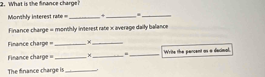 What is the finance charge? 
Monthly interest rate = _÷ _=_ 
Finance charge = monthly interest rate × average daily balance 
Finance charge =_ 
_× 
Finance charge = ___Write the percent as a decimal. 
= 
The finance charge is_ 
.