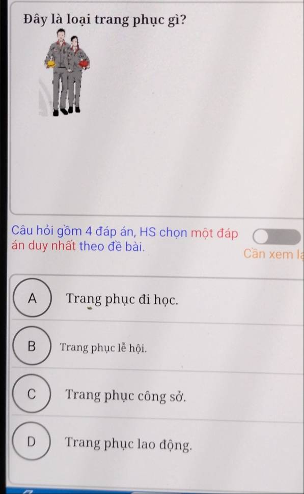 Đây là loại trang phục gì?
Câu hỏi gồm 4 đáp án, HS chọn một đáp
án duy nhất theo đề bài. Cần xem la
A ) Trang phục đi học.
B ) Trang phục lễ hội.
C ) Trang phục công sở.
D ) Trang phục lao động.