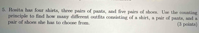 Rosita has four shirts, three pairs of pants, and five pairs of shoes. Use the counting 
principle to find how many different outfits consisting of a shirt, a pair of pants, and a 
pair of shoes she has to choose from. (3 points)