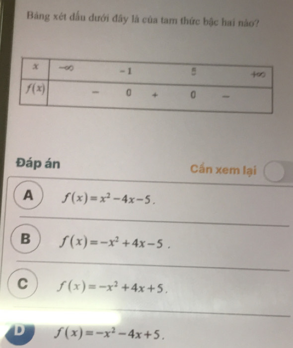 Bảng xét dấu dưới đây là của tam thức bậc hai nào?
Đáp án Cần xem lại
A f(x)=x^2-4x-5.
B f(x)=-x^2+4x-5.
C f(x)=-x^2+4x+5.
D f(x)=-x^2-4x+5.