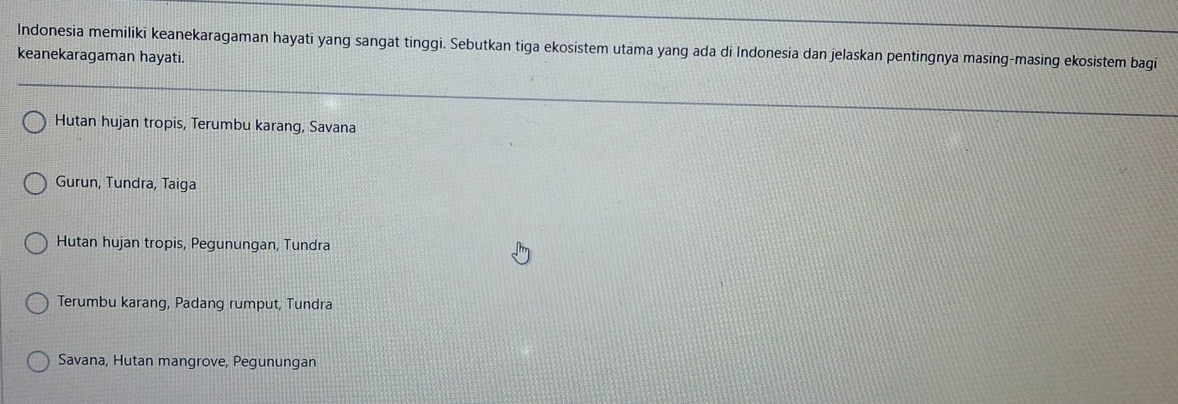 Indonesia memiliki keanekaragaman hayati yang sangat tinggi. Sebutkan tiga ekosistem utama yang ada di Indonesia dan jelaskan pentingnya masing-masing ekosistem bagi
keanekaragaman hayati.
Hutan hujan tropis, Terumbu karang, Savana
Gurun, Tundra, Taiga
Hutan hujan tropis, Pegunungan, Tundra
Terumbu karang, Padang rumput, Tundra
Savana, Hutan mangrove, Pegunungan
