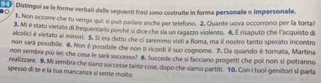 Distingui se le forme verbali delle seguenti frasi sono costruite in forma personale o impersonale. 
1. Non occorre che tu venga qui: si può parlare anche per telefono. 2. Quante uova occorrono per la torta? 
3. Mi è stato vietato di frequentario perché si dice che sia un ragazzo violento. 4. É risaputo che l'acquisto di 
alcolici è vietato ai minori. 5, Si era detto che ci saremmo visti a Roma, ma il nostro tanto sperato incontro 
non sarà possibile. 6. Non è possibile che non ti ricordi il suo cognome. 7. Da quando è tornata, Martina 
non sembra più lei: che cosa le sarà successo? 8. Succede che si facciano progetti che poi non si potranno 
realizzare. 9. Mi sembra che siano successe tante cose, dopo che siamo partiti. 10. Con i tuoi genitori si parla 
spesso di te e la tua mancanza si sente molto.