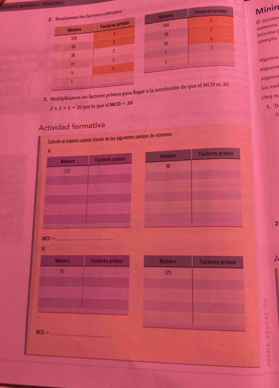 NGAMENTO MATEMÁTICO 2. PROGRESIóN 5 
Mínin 
munes. 
El mínim 
números. 
ejemplo: mínimo c 
Algunos 
Algunos 
3. Multiplicamos los factores primos parar a la conclusión de que el MCD es 20. Algunos 
Sin emi 
Otra m
2* 2* 5=20 por lo que el MCD=20
1. D 
S 
Actividad formativa 
Calcula el máximo común divisor de las siguientes parejas de números: 
2
MCD=
_ 
b) 
A
MCD= _ 
。