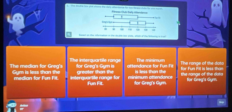 The double box plot shows the daily attendance for two fitness clubs for one morth.
Based on the information in the double box plots, which of the fslllowing is true?
The interquartile range The minimum The range of the data
The median for Greg's for Greg's Gym is attendance for Fun Fit for Fun Fit is less than
Gym is less than the greater than the is less than the the range of the data
median for Fun Fit. interquartile range for minimum attendance I for Greg's Gym.
Fun Fit. for Greg's Gym.
Ariso