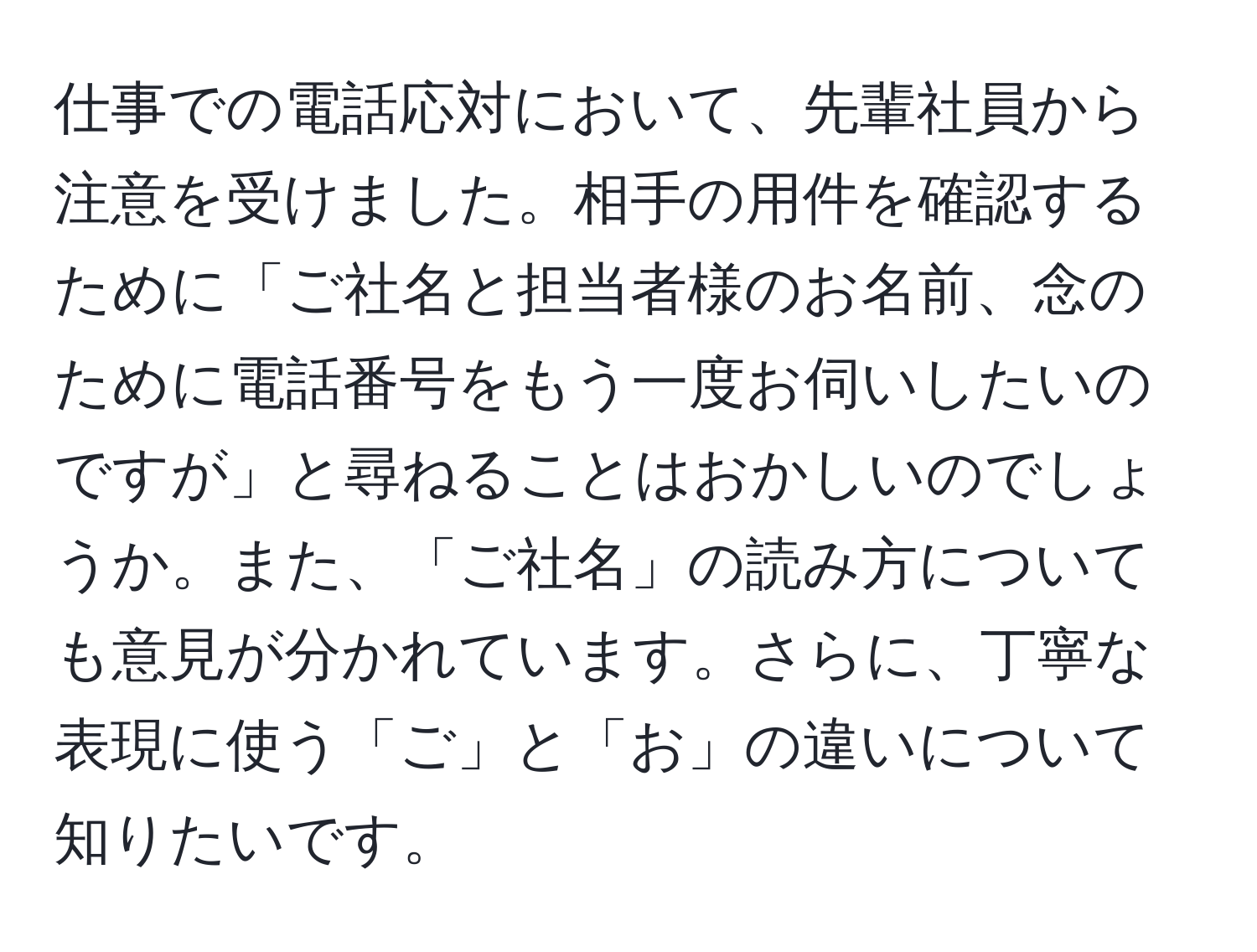 仕事での電話応対において、先輩社員から注意を受けました。相手の用件を確認するために「ご社名と担当者様のお名前、念のために電話番号をもう一度お伺いしたいのですが」と尋ねることはおかしいのでしょうか。また、「ご社名」の読み方についても意見が分かれています。さらに、丁寧な表現に使う「ご」と「お」の違いについて知りたいです。