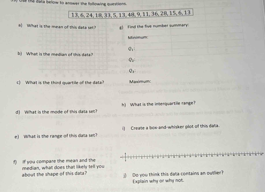 ) Use the data below to answer the following questions.
c) What is the third quartile of the data? Maximum:
h) What is the interquartile range?
d) What is the mode of this data set?
i) Create a box-and-whisker plot of this data.
e) What is the range of this data set?
f) If you compare the mean and the
median, what does that likely tell you
about the shape of this data?
j) Do you think this data contains an outlier?
Explain why or why not.