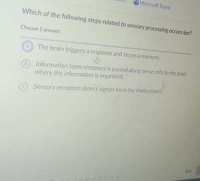 Microsoft Teams
Which of the following steps related to sensory processing occurs last?
Choose 1 answer:
The brain triggers a response and stores a memory.
Information from receptors is passed along nerve cells to the brain
where the information is organized.
Sensory receptors detect signals from the environment.
Skip