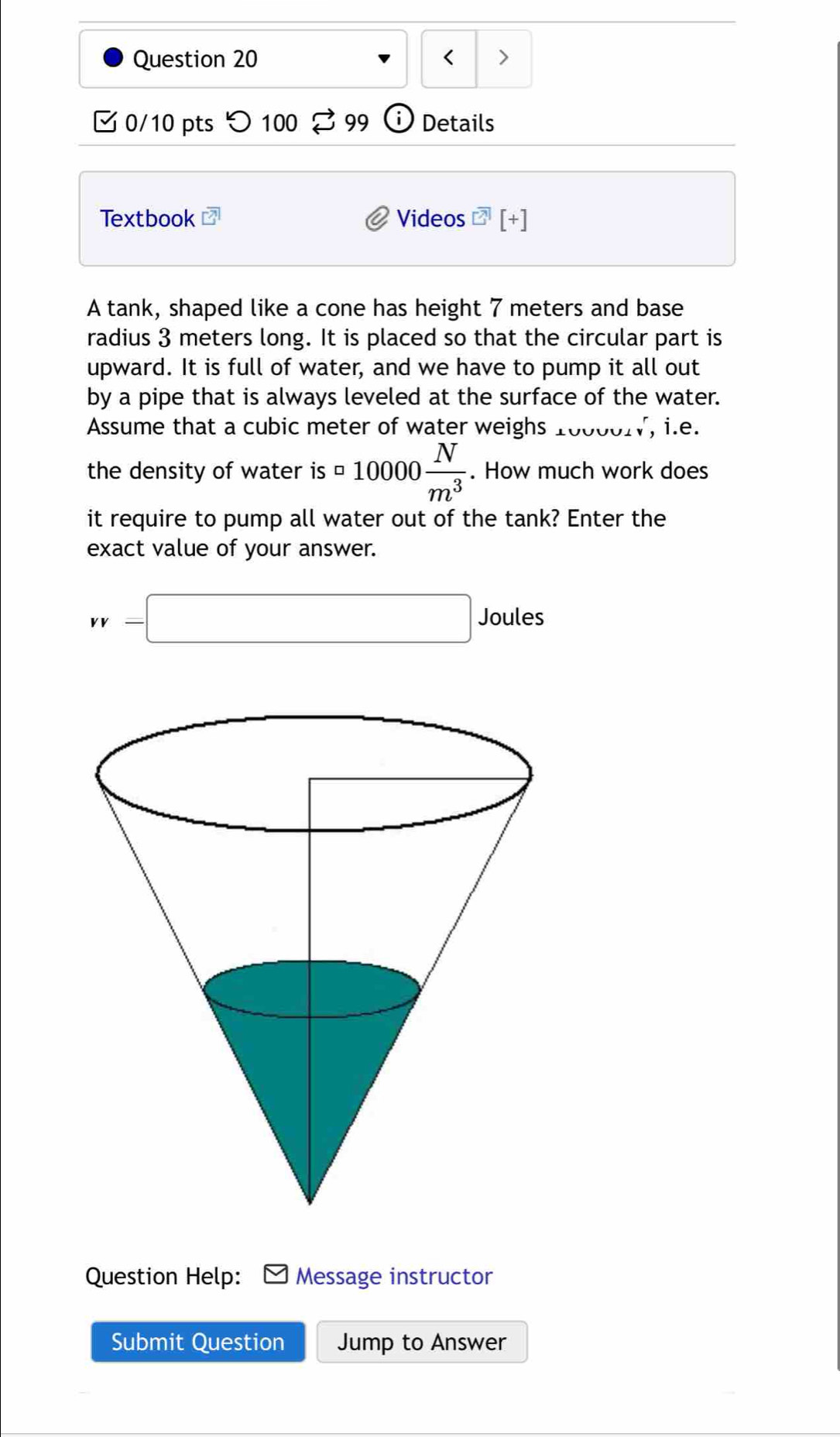 < >
0/10 pts つ100 99 Details
Textbook Videos overline A [+]
A tank, shaped like a cone has height 7 meters and base
radius 3 meters long. It is placed so that the circular part is
upward. It is full of water, and we have to pump it all out
by a pipe that is always leveled at the surface of the water.
Assume that a cubic meter of water weighs 10000W, i.e.
the density of water is = 10000 N/m^3 . How much work does
it require to pump all water out of the tank? Enter the
exact value of your answer.
vv=□ Joules
Question Help: Message instructor
Submit Question Jump to Answer