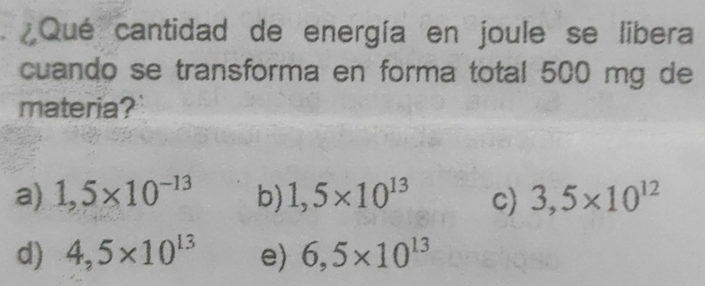 ¿Qué cantidad de energía en joule se libera
cuando se transforma en forma total 500 mg de
materia?
a) 1,5* 10^(-13) b) 1,5* 10^(13) c) 3,5* 10^(12)
d) 4,5* 10^(13) e) 6,5* 10^(13)