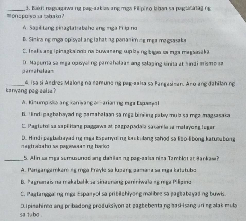 Bakit nagsagawa ng pag-aaklas ang mga Pilipino laban sa pagtatatag ng
monopolyo sa tabako?
A. Sapilitang pinagtatrabaho ang mga Pilipino
B. Sinira ng mga opisyal ang lahat ng pananim ng mga magsasaka
C. Inalis ang ipinagkaloob na buwanang suplay ng bigas sa mga magsasaka
D. Napunta sa mga opisyal ng pamahalaan ang salaping kinita at hindi mismo sa
pamahalaan
_4. Isa si Andres Malong na namuno ng pag-aalsa sa Pangasinan. Ano ang dahilan ng
kanyang pag-aalsa?
A. Kinumpiska ang kaniyang ari-arian ng mga Espanyol
B. Hindi pagbabayad ng pamahalaan sa mga biniling palay mula sa mga magsasaka
C. Pagtutol sa sapilitang paggawa at pagpapadala sakanila sa malayong lugar
D. Hindi pagbabayad ng mga Espanyol ng kaukulang sahod sa libo-libong katutubong
nagtrabaho sa pagawaan ng barko
_5. Alin sa mga sumusunod ang dahilan ng pag-aalsa nina Tamblot at Bankaw?
A. Pangangamkam ng mga Prayle sa lupang pamana sa mga katutubo
B. Pagnanais na makabalik sa sinaunang paniniwala ng mga Pilipino
C. Pagtanggal ng mga Espanyol sa pribilehiyong malibre sa pagbabayad ng buwis.
D.Ipinahinto ang pribadong produksiyon at pagbebenta ng basi-isang uri ng alak mula
sa tubo .