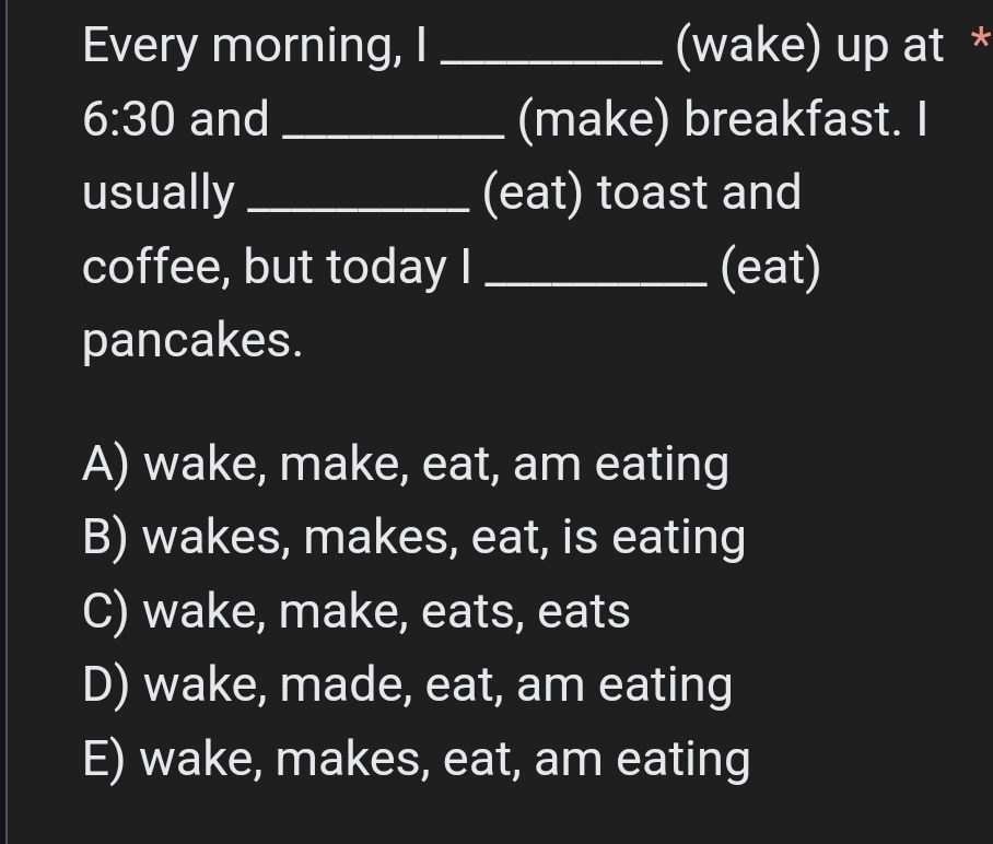 Every morning, I _(wake) up at *
6:30 and _(make) breakfast. I
usually _(eat) toast and
coffee, but today I _(eat)
pancakes.
A) wake, make, eat, am eating
B) wakes, makes, eat, is eating
C) wake, make, eats, eats
D) wake, made, eat, am eating
E) wake, makes, eat, am eating