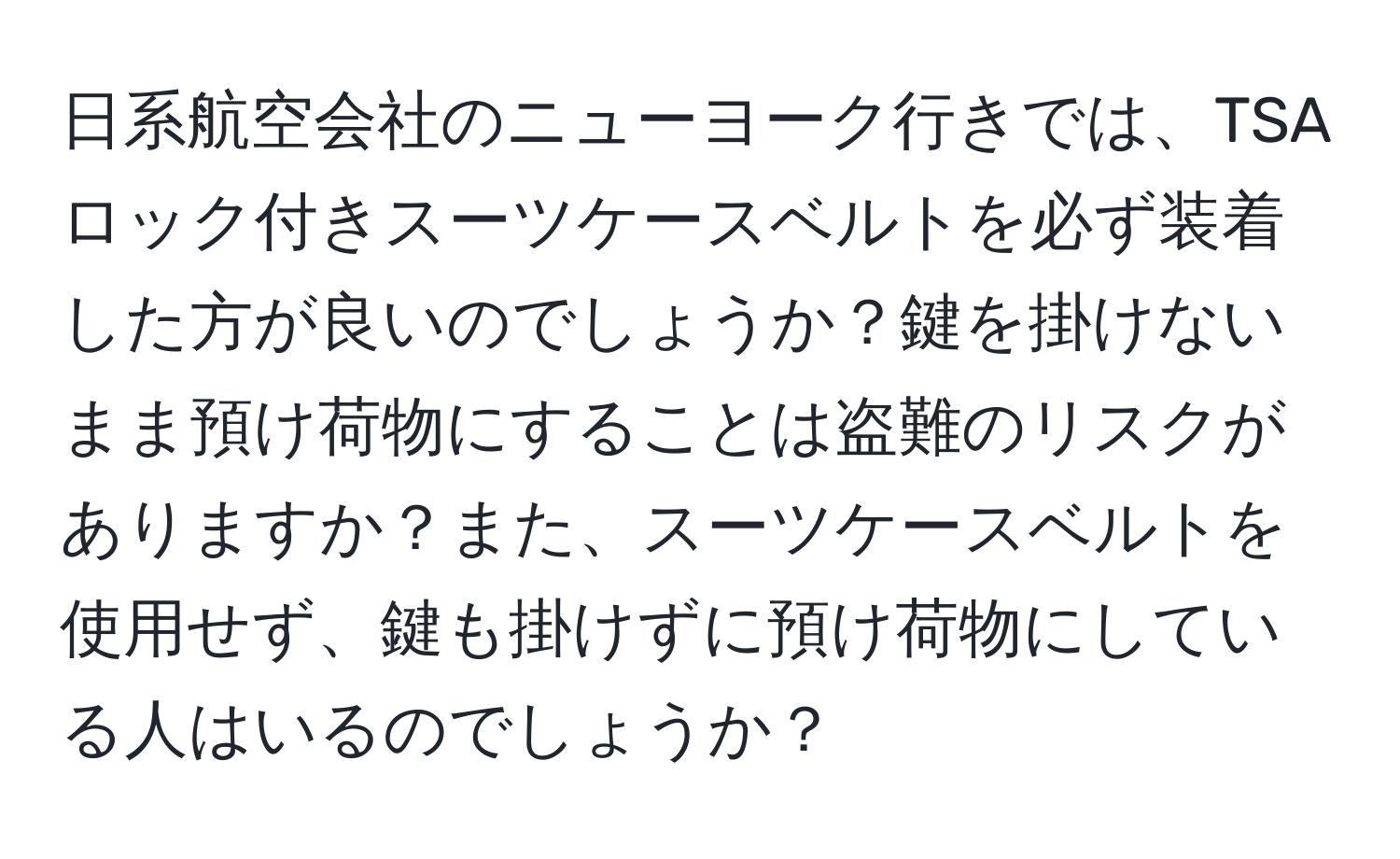 日系航空会社のニューヨーク行きでは、TSAロック付きスーツケースベルトを必ず装着した方が良いのでしょうか？鍵を掛けないまま預け荷物にすることは盗難のリスクがありますか？また、スーツケースベルトを使用せず、鍵も掛けずに預け荷物にしている人はいるのでしょうか？