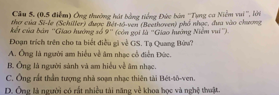 (0.5 điểm) Ông thường hát bằng tiếng Đức bản “Tụng ca Niềm vui”, lời
thợ của Si-le (Schiller) được Bét-tô-ven (Beethoven) phổ nhạc, đưa vào chương
kết của bản “Giao hưởng số 9 ” (còn gọi là “Giao hưởng Niềm vui”).
Đoạn trích trên cho ta biết điều gì về GS. Tạ Quang Bửu?
A. Ông là người am hiều về âm nhạc cổ điễn Đức.
B. Ông là người sành và am hiểu về âm nhạc.
C. Ông rất thần tượng nhà soạn nhạc thiên tài Bét-tô-ven.
D. Ông là người có rất nhiều tài năng về khoa học và nghệ thuật.